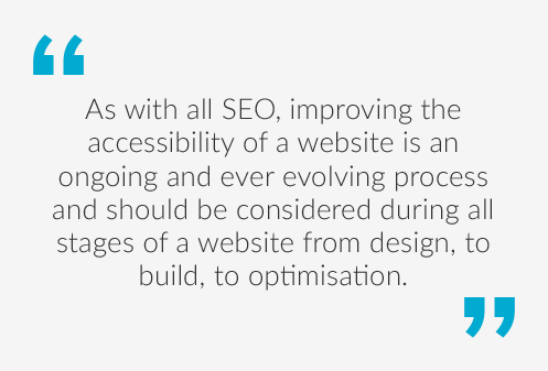 Quote saying As with all SEO, improving the accessibility of a website is an ongoing and ever evolving process, and should be included where possible in all stages of a website from design, to build to optimisation.